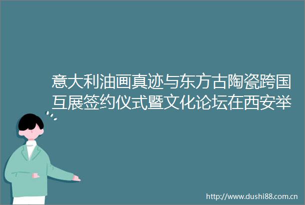 意大利油画真迹与东方古陶瓷跨国互展签约仪式暨文化论坛在西安举行