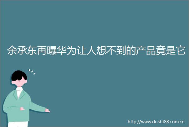 余承东再曝华为让人想不到的产品竟是它