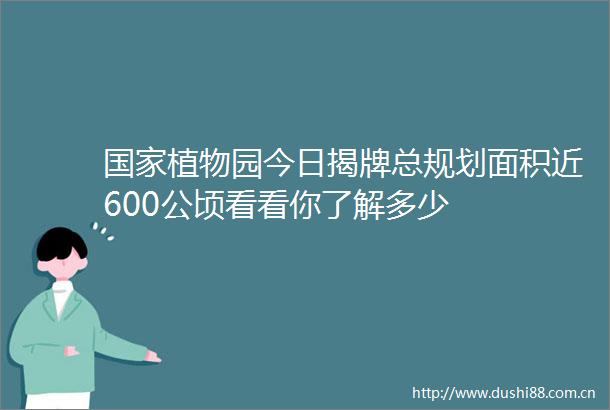 植物园今日揭牌总规划面积近600公顷看看你了解多少