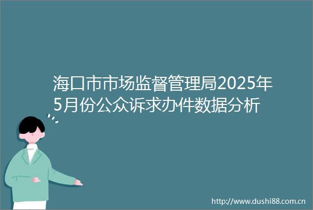 海口市市场监督管理局2025年5月份公众诉求办件数据分析