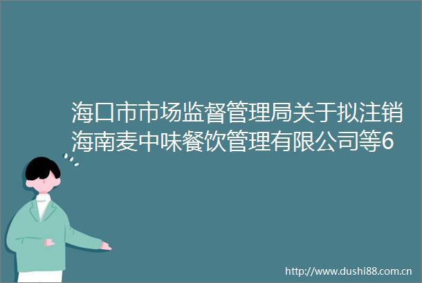 海口市市场监督管理局关于拟注销海南麦中味餐饮管理有限公司等6家企业食品生产许可证的通告