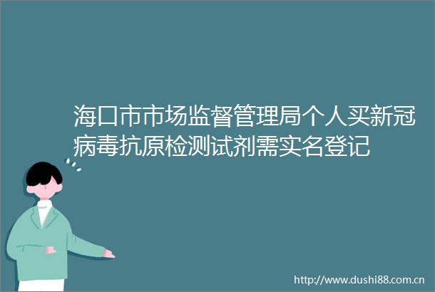 海口市市场监督管理局个人买新冠病毒抗原检测试剂需登记