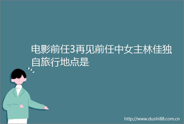 电影前任3再见前任中女主林佳独自旅行地点是
