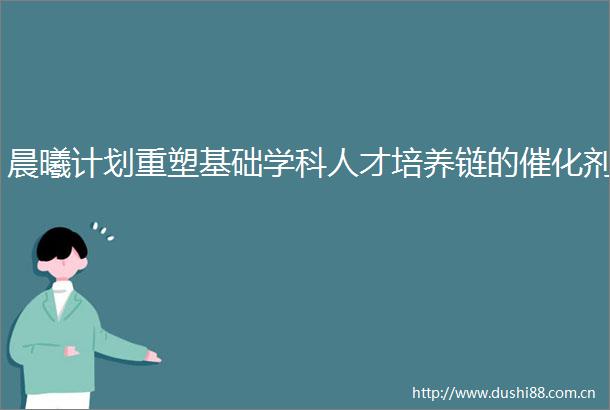 晨曦计划重塑基础学科人才培养链的催化剂