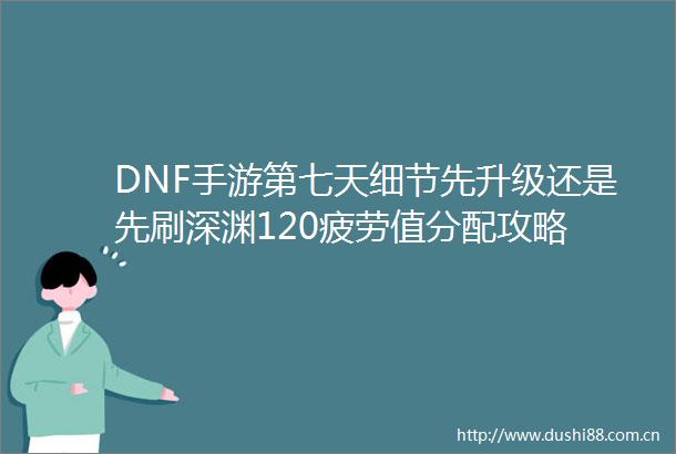 DNF手游第七天细节先升级还是先刷深渊120疲劳值分配攻略