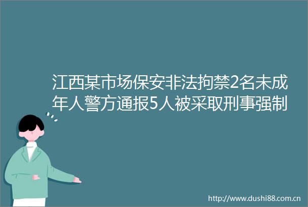 江西某市场保安拘禁2名未成年人警方通报5人被采取刑事强制措施1人被行拘