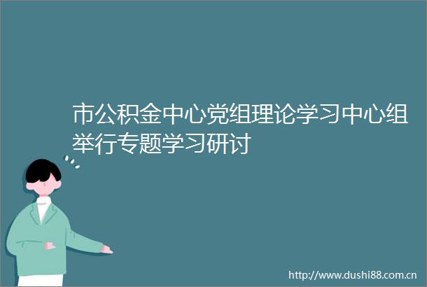 市公积金中心党组理论学习中心组举行专题学习研讨