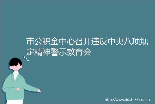 市公积金中心召开违反中央八项规定精神警示教育会