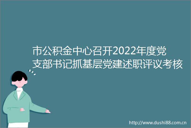 市公积金中心召开2022年度党支部书记抓基层党建述职评议考核工作会