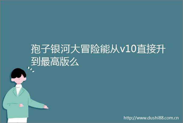孢子银河大冒险能从v10直接升到最高版么