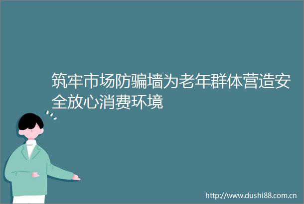 筑牢市场防墙为老年群体营造安全放心消费环境