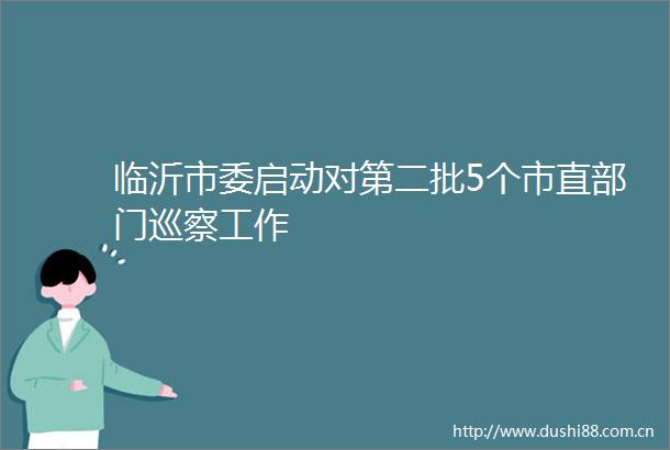 临沂市委启动对第二批5个市直部门巡察工作