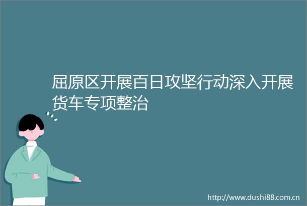 屈原区开展百日攻坚行动深入开展货车专项整治