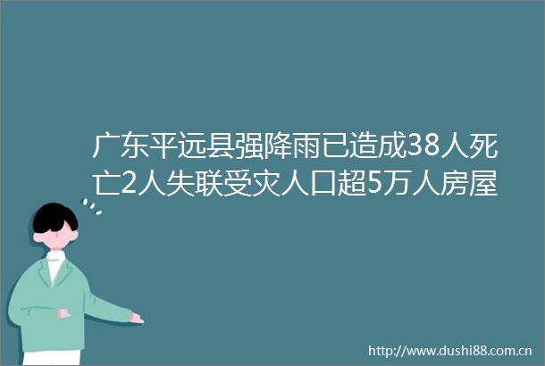 广东平远县强降雨已造成38人死亡2人失联受灾人口超5万人房屋倒塌2247间