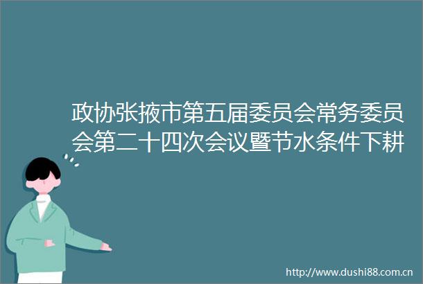 政协张掖市第五届委员会常务委员会第二十四次会议暨节水条件下耕地盐渍化和土壤生态变化及治理对策专题议政性常委会会议召开