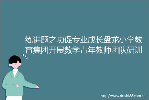 练讲题之功促专业成长盘龙小学教育集团开展数学青年教师团队研训活动