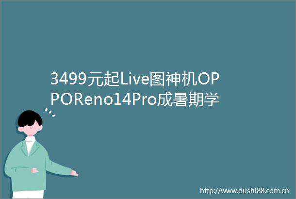 3499元起Live图神机OPPOReno14Pro成暑期学生首选旗舰机
