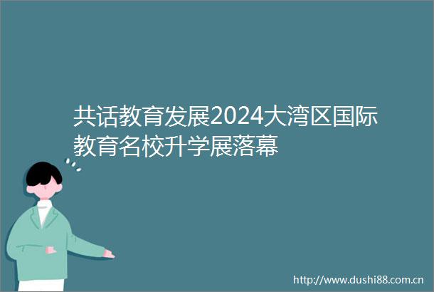 共话教育发展2024大湾区国际教育名校升学展落幕