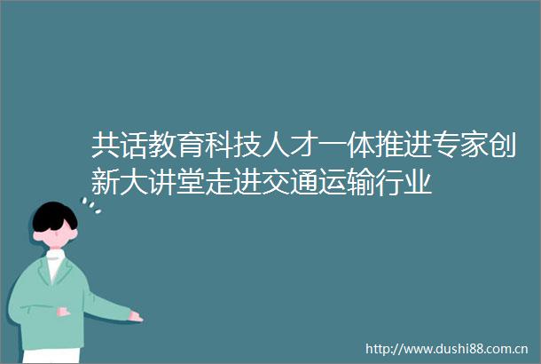 共话教育科技人才一体推进专家创新大讲堂走进交通运输行业
