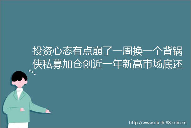 投资心态有点崩了一周换一个背锅侠私募加仓创近一年新高市场底还远吗