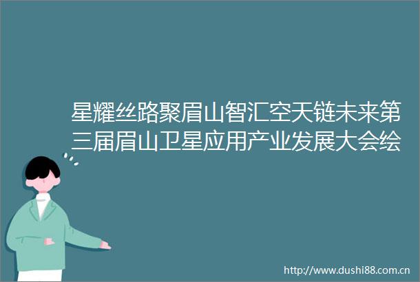 星耀丝路聚眉山智汇空天链未来第三届眉山卫星应用产业发展大会绘就千亿产业新图景