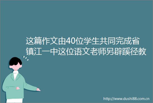 这篇作文由40位学生共同完成省镇江一中这位语文老师另辟蹊径教学有特色