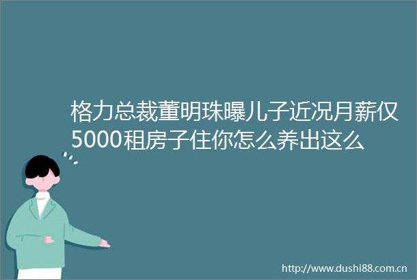 格力总裁董明珠曝儿子近况月薪仅5000租房子住你怎么养出这么ldquo没出息rdquo的孩子