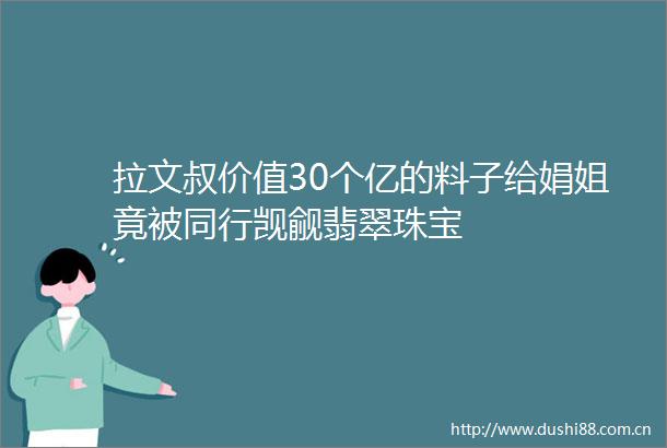 拉文叔价值30个亿的料子给娟姐竟被同行觊觎翡翠珠宝