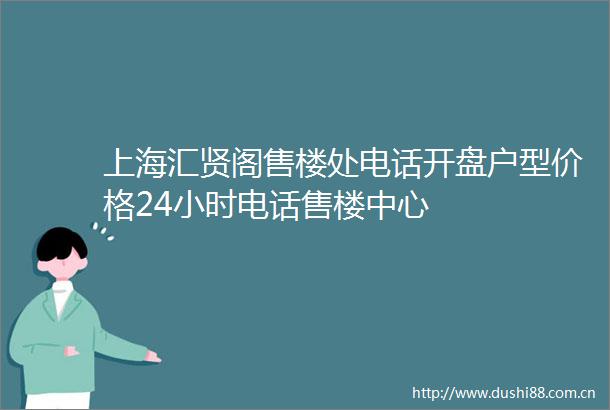 上海汇贤阁售楼处电话开盘户型价格24小时电话售楼中心