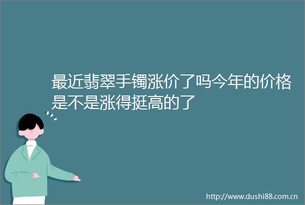最近翡翠手镯涨价了吗今年的价格是不是涨得挺高的了