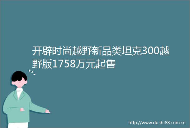 开辟时尚越野新品类坦克300越野版1758万元起售
