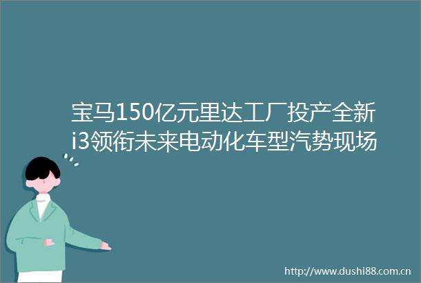 宝马150亿元里达工厂投产全新i3领衔未来电动化车型汽势现场