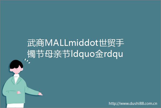 武商MALLmiddot世贸手镯节母亲节ldquo金rdquo选好礼让爱ldquo镯镯rdquo其华