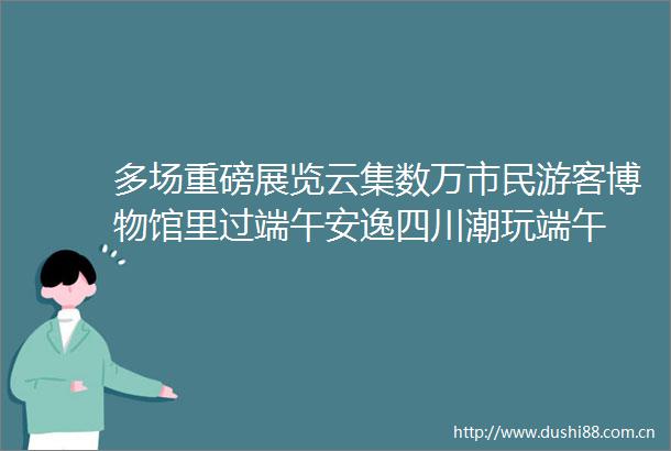 多场重磅展览云集数万市民游客博物馆里过端午安逸四川潮玩端午