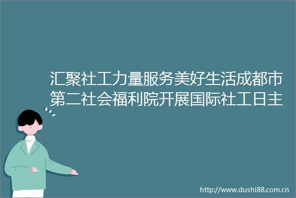 汇聚社工力量服务美好生活成都市第二社会福利院开展国际社工日主题活动