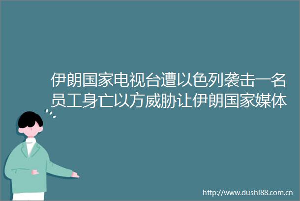 伊朗电视台遭以色列袭击一名员工身亡以方威胁让伊朗媒体消失