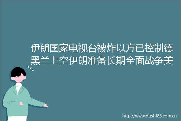 伊朗电视台被炸以方已控制德黑兰上空伊朗准备长期全面战争美军航母紧急驶向中东