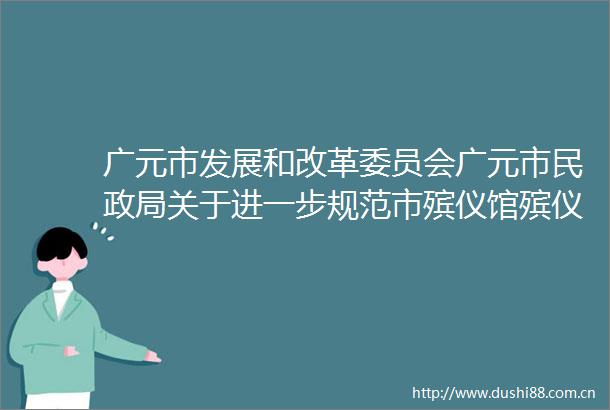 广元市发展和改革委员会广元市民关于进一步规范市殡仪馆殡仪服务收费有关事项的通知