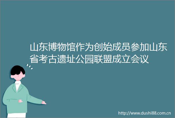 山东博物馆作为创始成员参加山东省考古遗址公园联盟成立会议