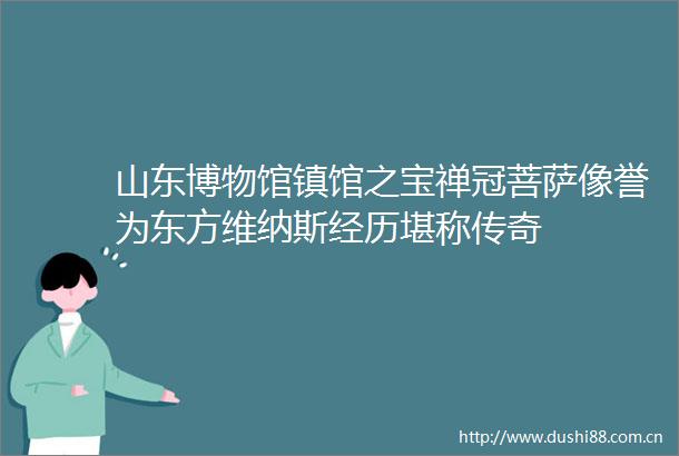 山东博物馆镇馆之宝禅冠菩萨像誉为东方维纳斯经历堪称传奇