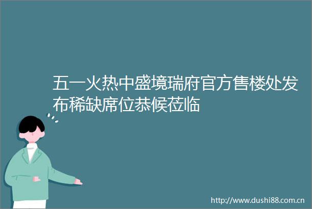 五一火热中盛境瑞府官方售楼处发布稀缺席位恭候莅临