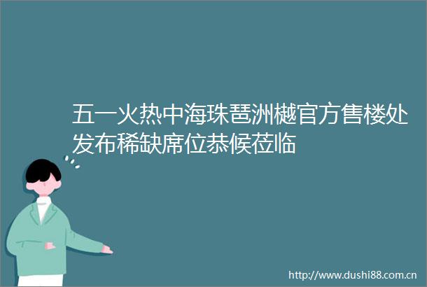 五一火热中海珠琶洲樾官方售楼处发布稀缺席位恭候莅临
