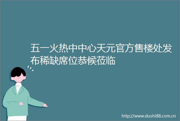 五一火热中中心天元官方售楼处发布稀缺席位恭候莅临