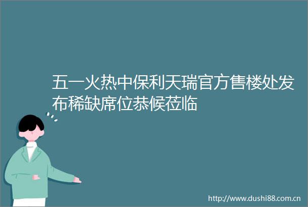 五一火热中保利天瑞官方售楼处发布稀缺席位恭候莅临