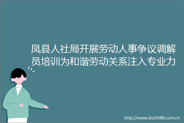 凤县人社局开展劳动人事争议调解员培训为和谐劳动关系注入专业力量