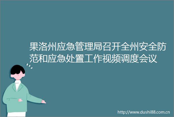 果洛州应急管理局召开全州安全防范和应急处置工作视频调度会议