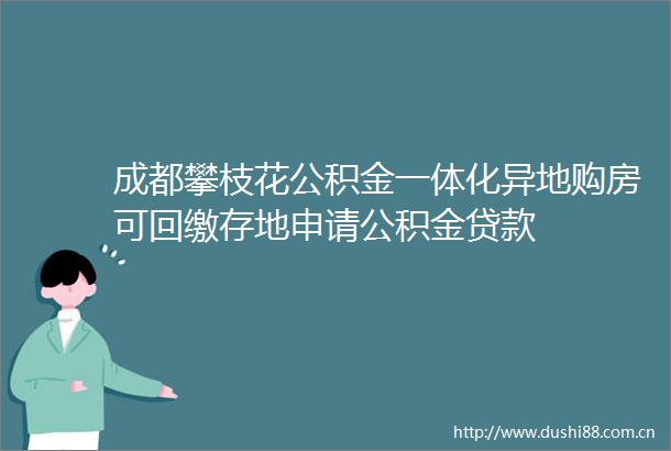 成都攀枝花公积金一体化异地购房可回缴存地申请公积金