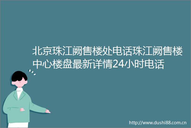 北京珠江阙售楼处电话珠江阙售楼中心楼盘最新详情24小时电话