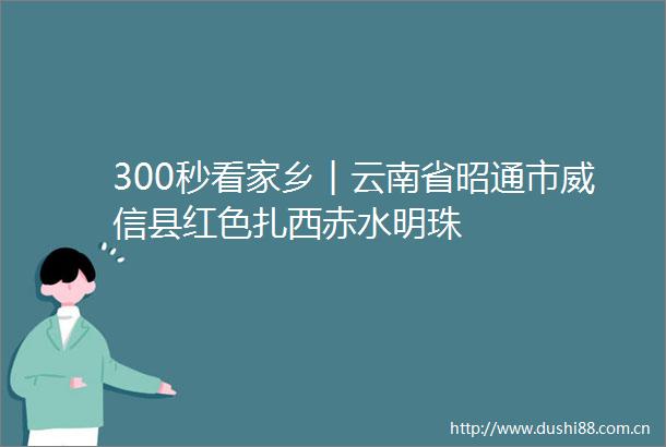 300秒看家乡︱云南省昭通市威信县红色扎西赤水明珠