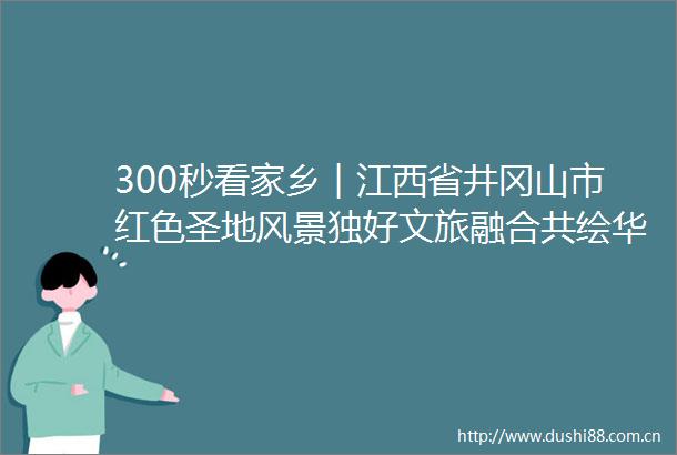 300秒看家乡︱江西省井冈山市红色圣地风景独好文旅融合共绘华章
